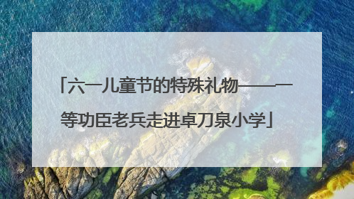 六一儿童节的特殊礼物——一等功臣老兵走进卓刀泉小学