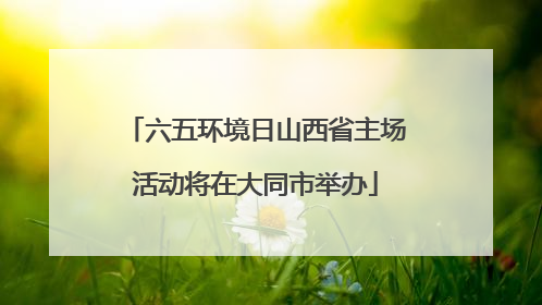 六五环境日山西省主场活动将在大同市举办