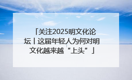 关注2025明文化论坛丨这届年轻人为何对明文化越来越“上头”