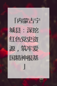 内蒙古宁城县：深挖红色党史资源，筑牢爱国精神根基