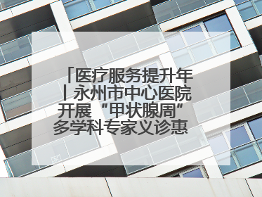 医疗服务提升年丨永州市中心医院开展“甲状腺周”多学科专家义诊惠民活动