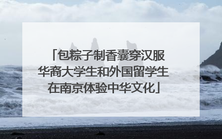 包粽子制香囊穿汉服 华裔大学生和外国留学生在南京体验中华文化