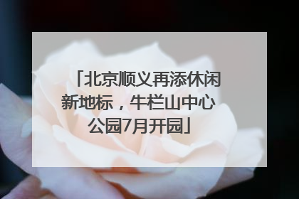 北京顺义再添休闲新地标，牛栏山中心公园7月开园