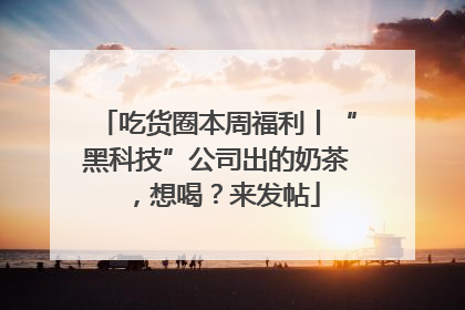 吃货圈本周福利丨“黑科技”公司出的奶茶，想喝？来发帖