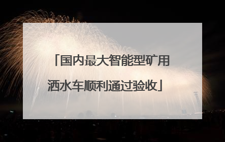国内最大智能型矿用洒水车顺利通过验收