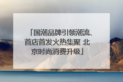国潮品牌引领潮流、首店首发火热集聚 北京时尚消费升级