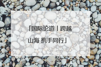 国际论道丨跨越山海 携手同行