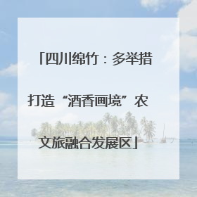 四川绵竹：多举措打造“酒香画境”农文旅融合发展区