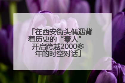 在西安街头偶遇背着历史的“秦人” 开启跨越2000多年的时空对话