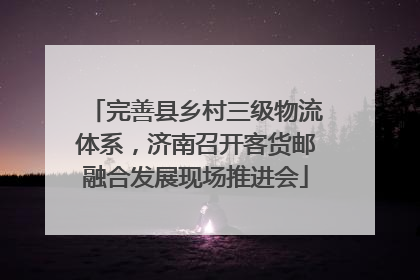 完善县乡村三级物流体系，济南召开客货邮融合发展现场推进会