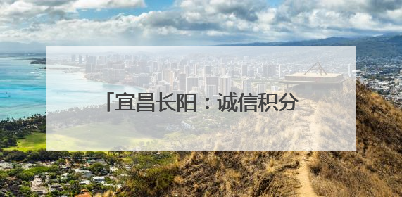 宜昌长阳：诚信积分“小杠杆” 撬动乡村建设“大能量”