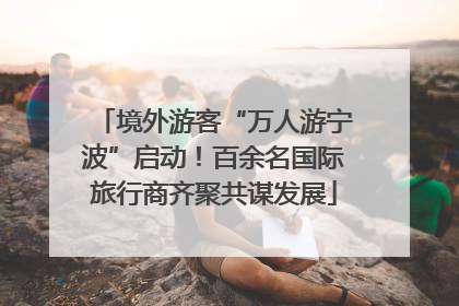 境外游客“万人游宁波”启动！百余名国际旅行商齐聚共谋发展