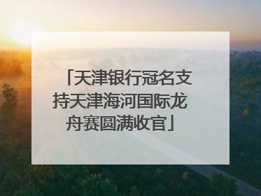 天津银行冠名支持天津海河国际龙舟赛圆满收官