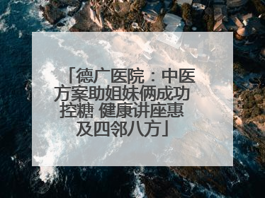 德广医院：中医方案助姐妹俩成功控糖 健康讲座惠及四邻八方
