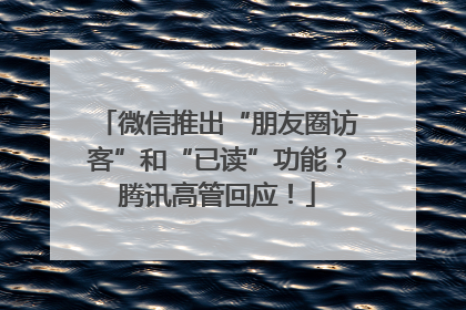 微信推出“朋友圈访客”和“已读”功能？腾讯高管回应！