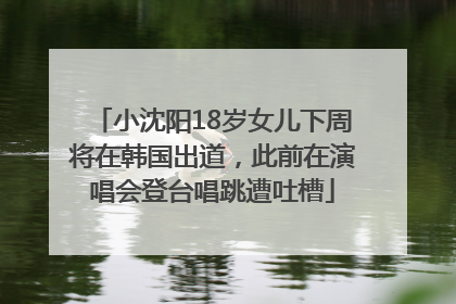 小沈阳18岁女儿下周将在韩国出道，此前在演唱会登台唱跳遭吐槽