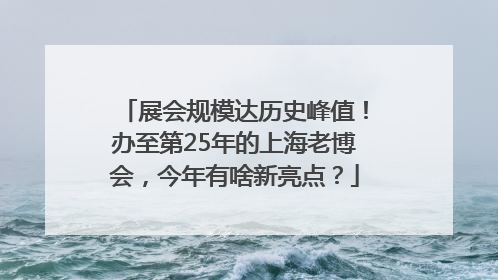 展会规模达历史峰值！办至第25年的上海老博会，今年有啥新亮点？