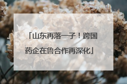 山东再落一子！跨国药企在鲁合作再深化