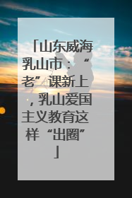 山东威海乳山市：“老”课新上，乳山爱国主义教育这样“出圈”