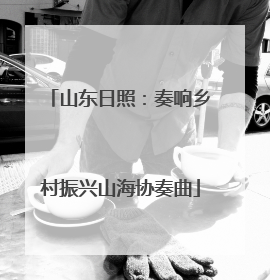 山东日照：奏响乡村振兴山海协奏曲