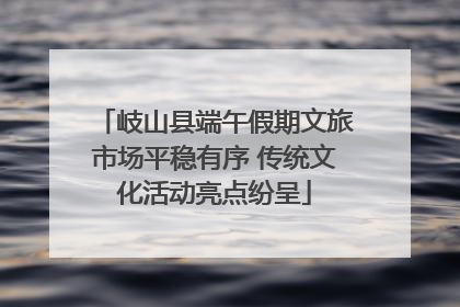 岐山县端午假期文旅市场平稳有序 传统文化活动亮点纷呈