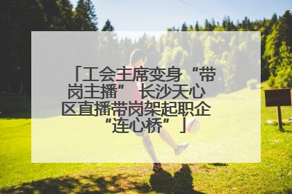 工会主席变身“带岗主播” 长沙天心区直播带岗架起职企“连心桥”
