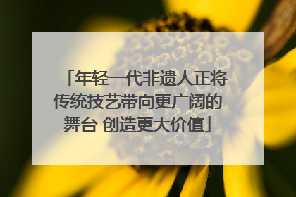 年轻一代非遗人正将传统技艺带向更广阔的舞台 创造更大价值