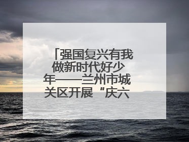 强国复兴有我 做新时代好少年——兰州市城关区开展“庆六一”活动集锦