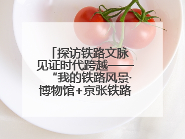 探访铁路文脉 见证时代跨越——“我的铁路风景·博物馆+京张铁路文化之旅”活动在京启动