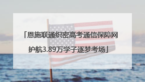 恩施联通织密高考通信保障网 护航3.89万学子逐梦考场