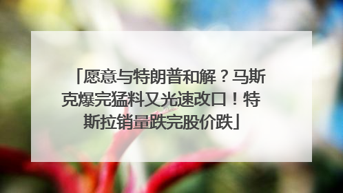 愿意与特朗普和解？马斯克爆完猛料又光速改口！特斯拉销量跌完股价跌