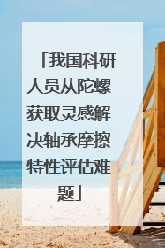 我国科研人员从陀螺获取灵感解决轴承摩擦特性评估难题