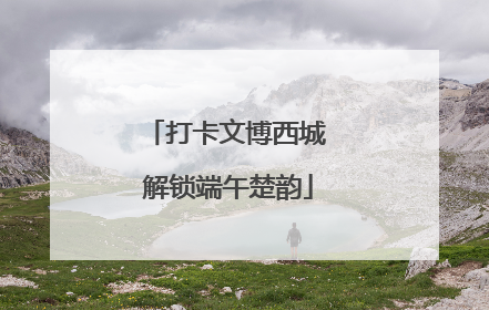 打卡文博西城 解锁端午楚韵