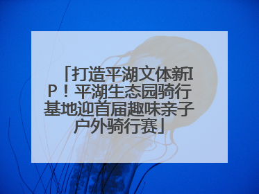打造平湖文体新IP！平湖生态园骑行基地迎首届趣味亲子户外骑行赛