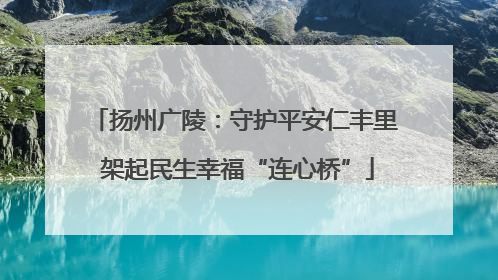 扬州广陵：守护平安仁丰里 架起民生幸福“连心桥”