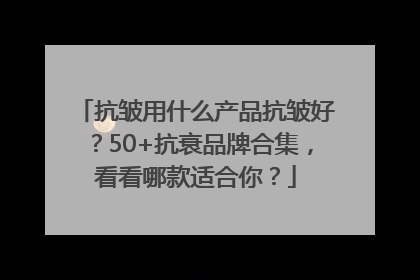 抗皱用什么产品抗皱好？50+抗衰品牌合集，看看哪款适合你？