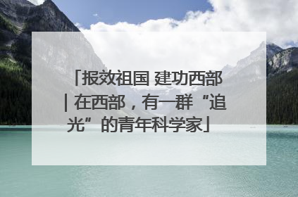 报效祖国 建功西部｜在西部，有一群“追光”的青年科学家