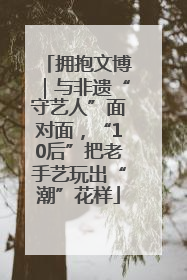 拥抱文博｜与非遗“守艺人”面对面，“10后”把老手艺玩出“潮”花样