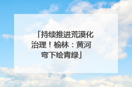 持续推进荒漠化治理！榆林：黄河弯下绘青绿