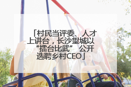 村民当评委、人才上讲台，长沙望城以“擂台比武” 公开选聘乡村CEO