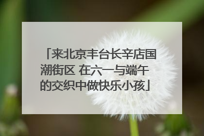 来北京丰台长辛店国潮街区 在六一与端午的交织中做快乐小孩