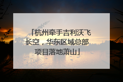 杭州牵手吉利沃飞长空，华东区域总部项目落地萧山