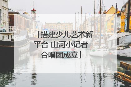 搭建少儿艺术新平台 山河小记者合唱团成立