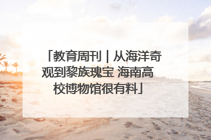 教育周刊｜从海洋奇观到黎族瑰宝 海南高校博物馆很有料