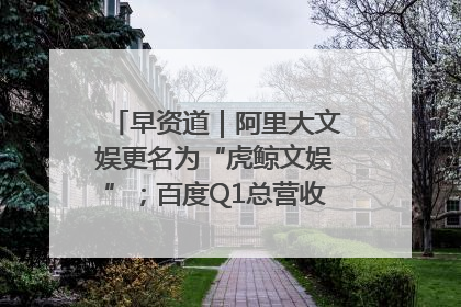 早资道｜阿里大文娱更名为“虎鲸文娱”；百度Q1总营收325亿元超预期