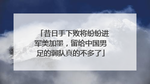 昔日手下败将纷纷进军美加墨，留给中国男足的弱队真的不多了