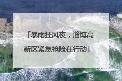 暴雨狂风夜，淄博高新区紧急抢险在行动