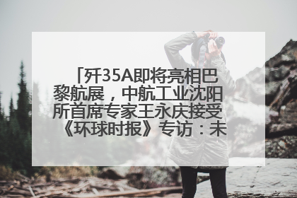 歼35A即将亮相巴黎航展，中航工业沈阳所首席专家王永庆接受《环球时报》专访：未来数量可以有很多
