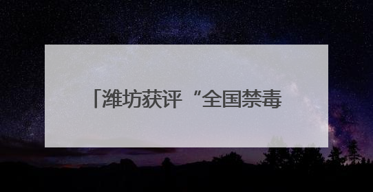 潍坊获评“全国禁毒示范城市”，连续三年全省考核为“优秀”