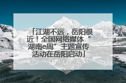 江湖不远，岳阳很近！全国网络媒体“湖南e周”主题宣传活动在岳阳启动